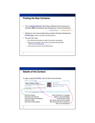 Finding the New Contacts:


•    The “LinkedIn Network” tab shows a different set of names of LI
     members NOT connected to you through your current connections.


•    Clicking on any name produced by a search will open that person’s
     Profile page (unless it has been restricted by them).
•    You can now view:
      – Any visible recommendations made for this person (by position).
      – How you are connected - see the box on the right-hand side titled:
         “How You’re Connected to ________”.
      – There may be more than one connection path.




11




Details of the Contact:

To open a persons Profile, click on their name and see:




     View their Status.                            Send this person a message.
     View their Connections.                          Make a recommendation.
     View their Recommendations.                           Forward their Profile.
     View their Q&A.                            See where they are they located.
     View their Profile details.                See what their title or function is.
                                                        Ask for an Introduction.

12
 