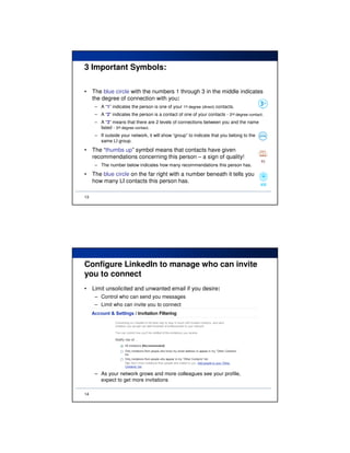 3 Important Symbols:

•    The blue circle with the numbers 1 through 3 in the middle indicates
     the degree of connection with you:
      – A “1” indicates the person is one of your 1st degree (direct) contacts.
      – A “2” indicates the person is a contact of one of your contacts - 2nd degree contact.
      – A “3” means that there are 2 levels of connections between you and the name
        listed - 3rd degree contact.
      – If outside your network, it will show “group” to indicate that you belong to the
        same LI group.

•    The “thumbs up” symbol means that contacts have given
     recommendations concerning this person – a sign of quality!
      – The number below indicates how many recommendations this person has.

•    The blue circle on the far right with a number beneath it tells you
     how many LI contacts this person has.

13




Configure LinkedIn to manage who can invite
you to connect
•    Limit unsolicited and unwanted email if you desire:
      – Control who can send you messages
      – Limit who can invite you to connect




      – As your network grows and more colleagues see your profile,
        expect to get more invitations

14
 