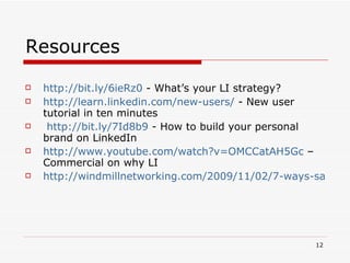 Resources  http://bit.ly/6ieRz0  - What’s your LI strategy? http://learn.linkedin.com/new-users/  - New user tutorial in ten minutes http://bit.ly/7Id8b9  - How to build your personal brand on LinkedIn http://www.youtube.com/watch?v=OMCCatAH5Gc  – Commercial on why LI http://windmillnetworking.com/2009/11/02/7-ways-sales-business-development-professionals-can-maximize-their-linkedin-presence/   
