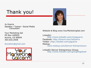 Thank you!  Jo Guerra Speaker  •  Trainer  •  Social Media Consultant Your Marketing Gal PO Box 440952 Aurora, CO 80044 303.632.2928 [email_address]   Website & Blog:www.YourMarketingGal.com LinkedIn:  http://www.linkedin.com/in/joguerra   Facebook:  http://tinyurl.com/JoGuerra   Twitter : http://twitter.com/joguerra Meetup:  www.meetup.com/Denver-Entrepreneurs   LinkedIn Denver Entrepreneur Group:  http://www.linkedin.com/groupRegistration?gid=2601870   