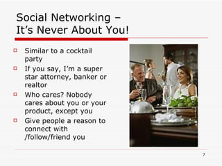 Social Networking –  It’s Never About You! Similar to a cocktail party If you say, I’m a super star attorney, banker or realtor  Who cares? Nobody cares about you or your product, except you Give people a reason to connect with /follow/friend you 