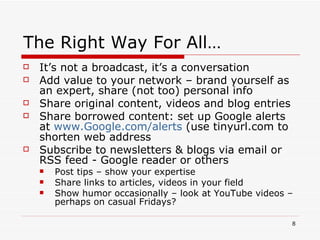 The Right Way For All… It’s not a broadcast, it’s a conversation  Add value to your network – brand yourself as an expert, share (not too) personal info Share original content, videos and blog entries Share borrowed content: set up Google alerts at  www.Google.com/alerts  (use tinyurl.com to shorten web address Subscribe to newsletters & blogs via email or RSS feed - Google reader or others Post tips – show your expertise Share links to articles, videos in your field Show humor occasionally – look at YouTube videos – perhaps on casual Fridays? 