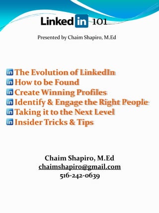 101
Presented by Chaim Shapiro, M.Ed

The Evolution of LinkedIn
How to be Found
Create Winning Profiles
Identify & Engage the Right People
Taking it to the Next Level
Insider Tricks & Tips

Chaim Shapiro, M.Ed
chaimshapiro@gmail.com
516-242-0639

 