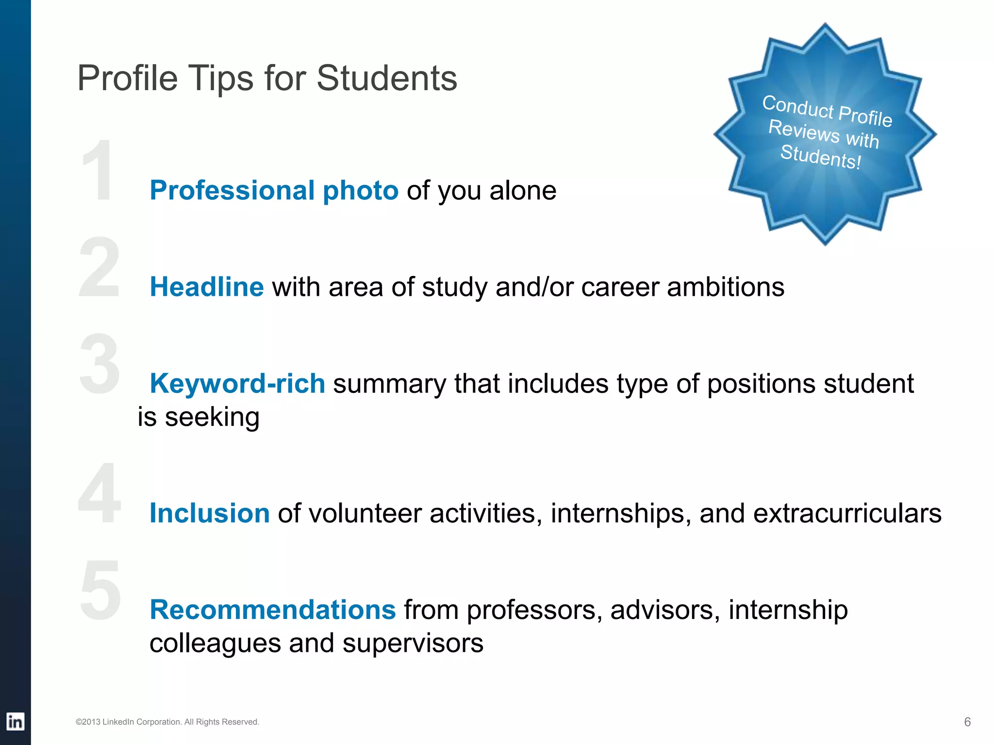 1 Professional photo of you alone
2 Headline with area of study and/or career ambitions
3 Keyword-rich summary that includes type of positions student
is seeking
4 Inclusion of volunteer activities, internships, and extracurriculars
5 Recommendations from professors, advisors, internship
colleagues and supervisors
Profile Tips for Students
©2013 LinkedIn Corporation. All Rights Reserved. 6
 