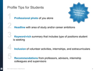 1 Professional photo of you alone
2 Headline with area of study and/or career ambitions
3 Keyword-rich summary that includes type of positions student
is seeking
4 Inclusion of volunteer activities, internships, and extracurriculars
5 Recommendations from professors, advisors, internship
colleagues and supervisors
Profile Tips for Students
©2013 LinkedIn Corporation. All Rights Reserved. 6
 