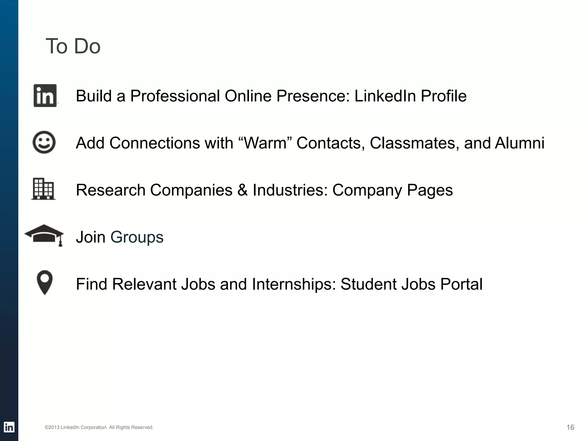 To Do
©2013 LinkedIn Corporation. All Rights Reserved. 16
Build a Professional Online Presence: LinkedIn Profile
Add Connections with “Warm” Contacts, Classmates, and Alumni
Research Companies & Industries: Company Pages
Join Groups
Find Relevant Jobs and Internships: Student Jobs Portal
 