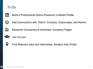 To Do
©2013 LinkedIn Corporation. All Rights Reserved. 16
Build a Professional Online Presence: LinkedIn Profile
Add Connections with “Warm” Contacts, Classmates, and Alumni
Research Companies & Industries: Company Pages
Join Groups
Find Relevant Jobs and Internships: Student Jobs Portal
 