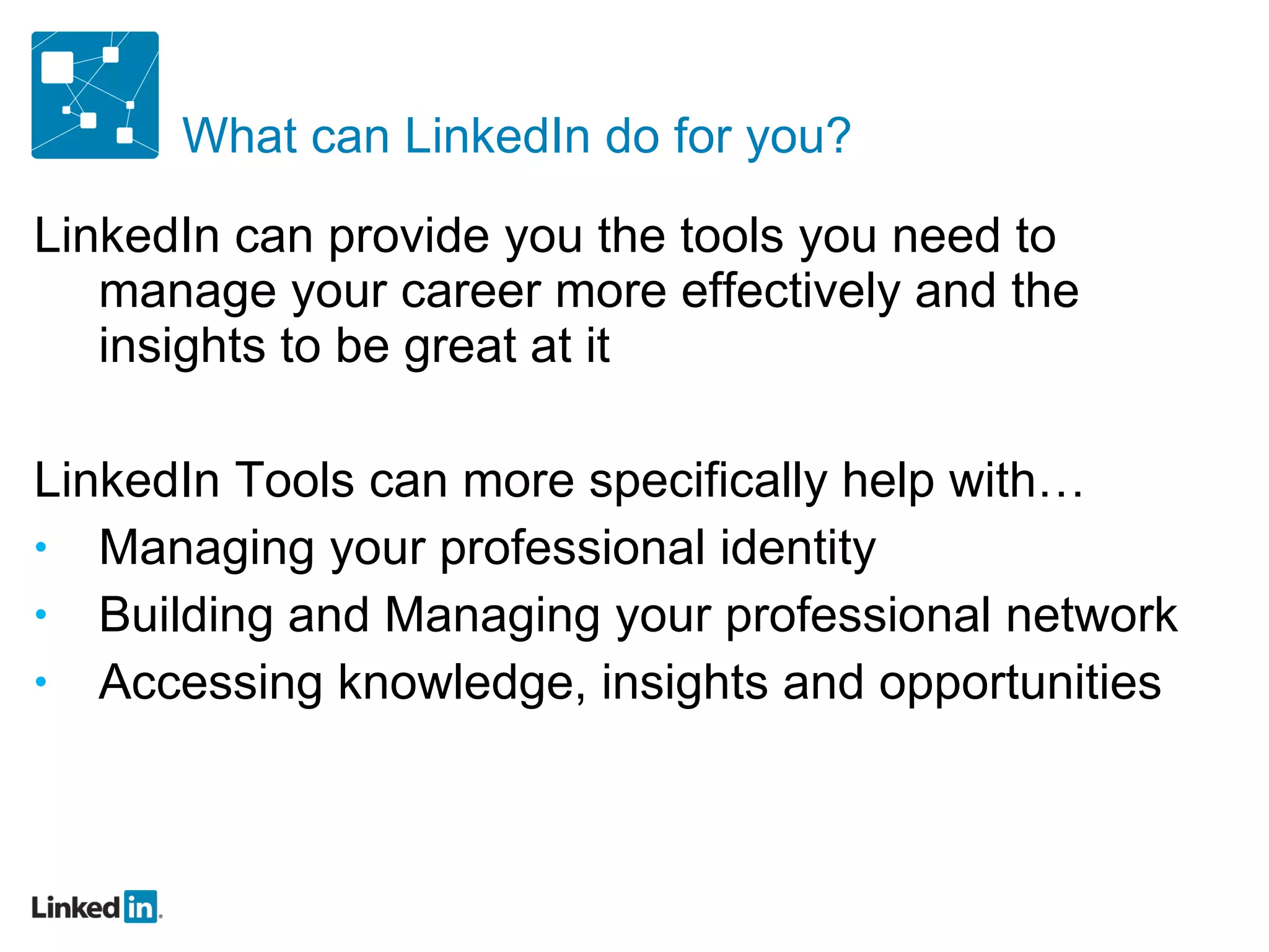 What can LinkedIn do for you? LinkedIn can provide you the tools you need to manage your career more effectively and the insights to be great at it LinkedIn Tools can more specifically help with… Managing your professional identity Building and Managing your professional network Accessing knowledge, insights and opportunities 