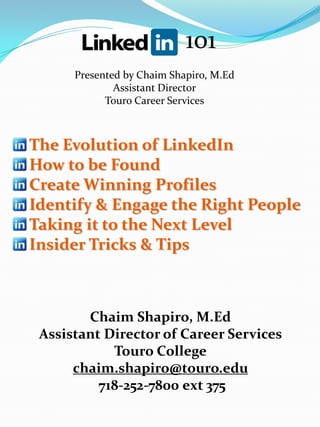 101
      Presented by Chaim Shapiro, M.Ed
              Assistant Director
            Touro Career Services



The Evolution of LinkedIn
How to be Found
Create Winning Profiles
Identify & Engage the Right People
Taking it to the Next Level
Insider Tricks & Tips



        Chaim Shapiro, M.Ed
 Assistant Director of Career Services
            Touro College
      chaim.shapiro@touro.edu
          718-252-7800 ext 375
 