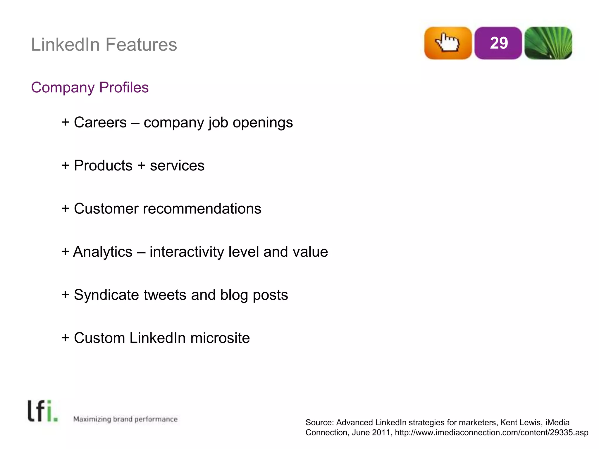 LinkedIn Features 
Company Profiles 
29 
+ Careers – company job openings 
+ Products + services 
+ Customer recommendations 
+ Analytics – interactivity level and value 
+ Syndicate tweets and blog posts 
+ Custom LinkedIn microsite 
Source: Advanced LinkedIn strategies for marketers, Kent Lewis, iMedia 
Connection, June 2011, http://www.imediaconnection.com/content/29335.asp 
 