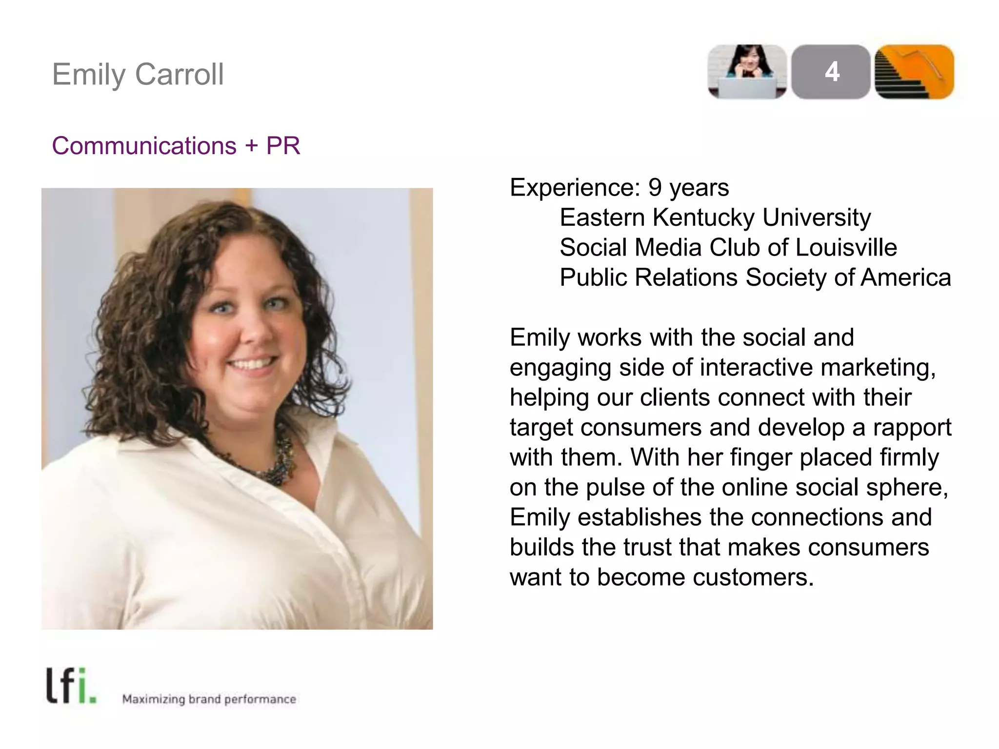 Emily Carroll 
Communications + PR 
4 
Experience: 9 years 
Eastern Kentucky University 
Social Media Club of Louisville 
Public Relations Society of America 
Emily works with the social and 
engaging side of interactive marketing, 
helping our clients connect with their 
target consumers and develop a rapport 
with them. With her finger placed firmly 
on the pulse of the online social sphere, 
Emily establishes the connections and 
builds the trust that makes consumers 
want to become customers. 
 