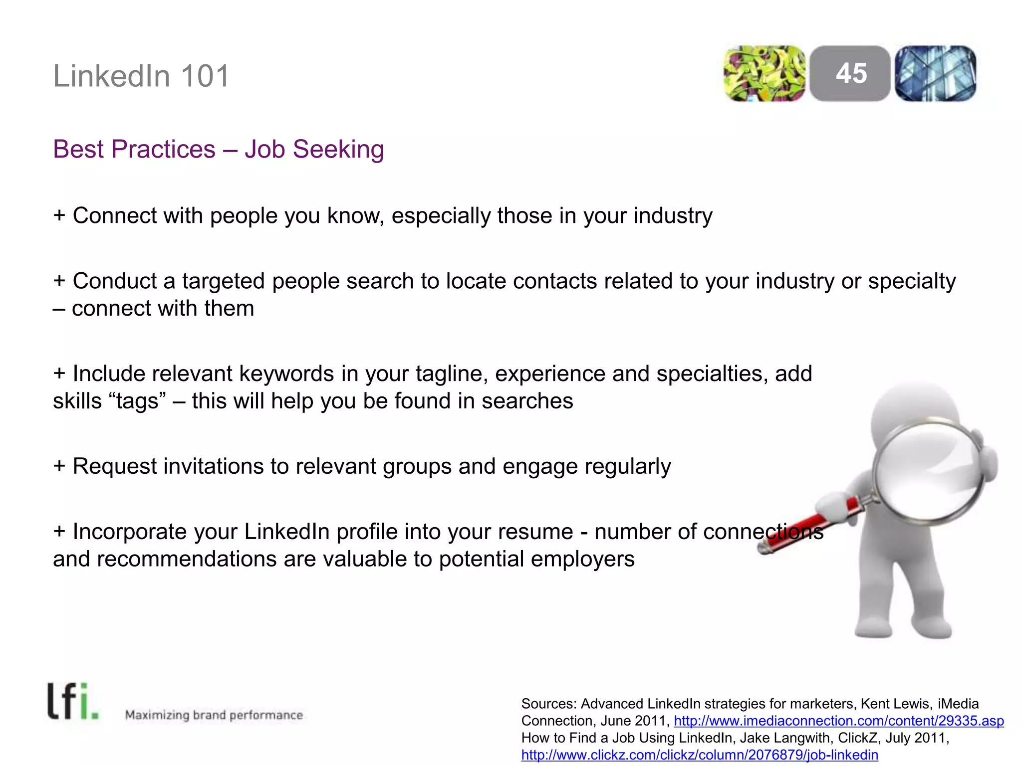 LinkedIn 101 
Best Practices – Job Seeking 
+ Connect with people you know, especially those in your industry 
+ Conduct a targeted people search to locate contacts related to your industry or specialty 
– connect with them 
+ Include relevant keywords in your tagline, experience and specialties, add 
skills “tags” – this will help you be found in searches 
+ Request invitations to relevant groups and engage regularly 
+ Incorporate your LinkedIn profile into your resume - number of connections 
and recommendations are valuable to potential employers 
45 
Sources: Advanced LinkedIn strategies for marketers, Kent Lewis, iMedia 
Connection, June 2011, http://www.imediaconnection.com/content/29335.asp 
How to Find a Job Using LinkedIn, Jake Langwith, ClickZ, July 2011, 
http://www.clickz.com/clickz/column/2076879/job-linkedin 
 