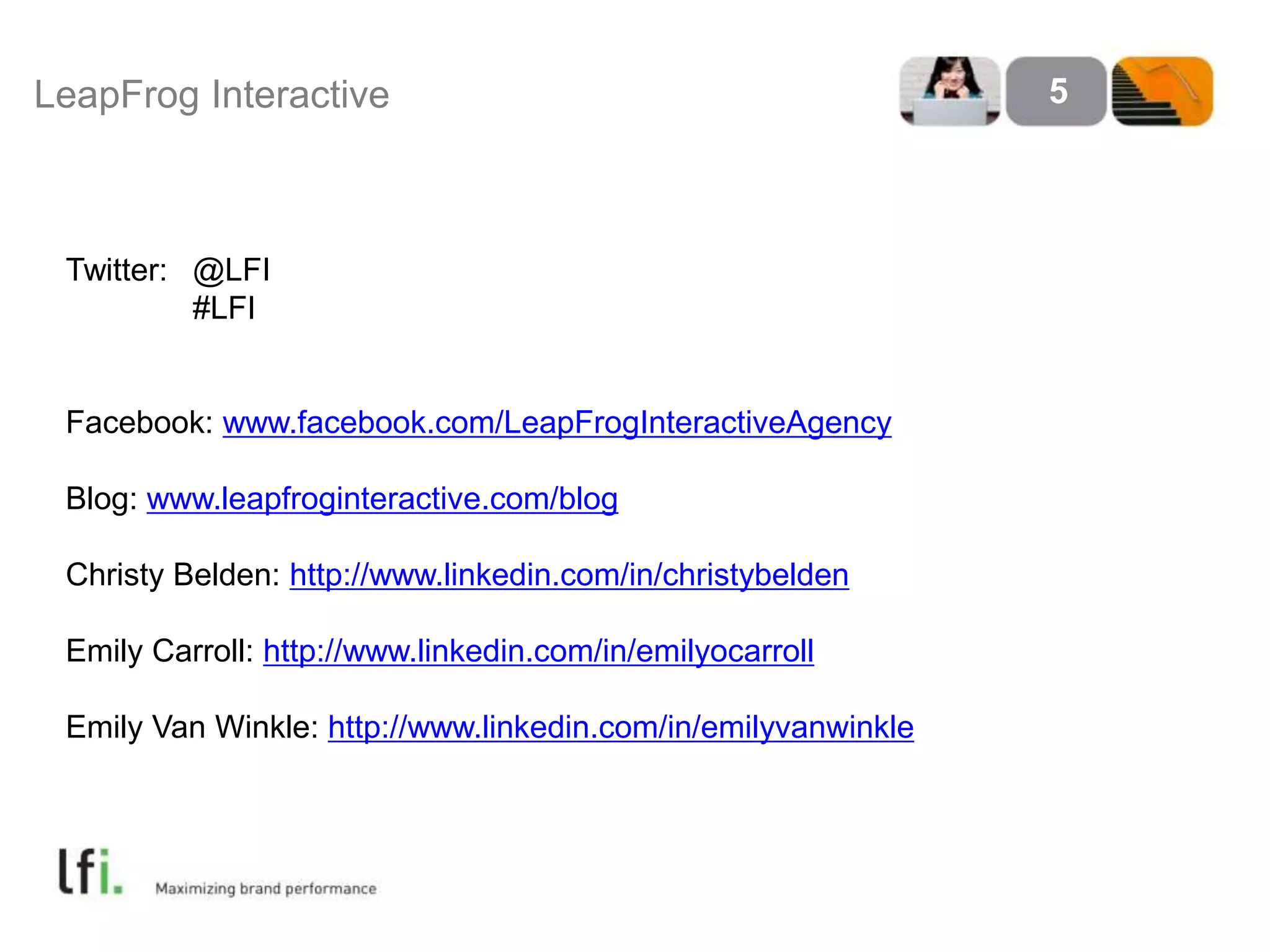 LeapFrog Interactive 5 
Twitter: @LFI 
#LFI 
Facebook: www.facebook.com/LeapFrogInteractiveAgency 
Blog: www.leapfroginteractive.com/blog 
Christy Belden: http://www.linkedin.com/in/christybelden 
Emily Carroll: http://www.linkedin.com/in/emilyocarroll 
Emily Van Winkle: http://www.linkedin.com/in/emilyvanwinkle 
 