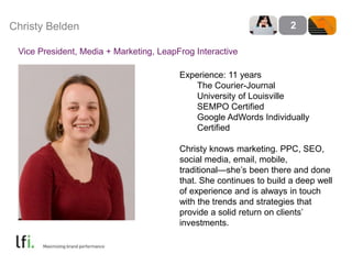 Christy Belden 2 
Vice President, Media + Marketing, LeapFrog Interactive 
Experience: 11 years 
The Courier-Journal 
University of Louisville 
SEMPO Certified 
Google AdWords Individually 
Certified 
Christy knows marketing. PPC, SEO, 
social media, email, mobile, 
traditional—she’s been there and done 
that. She continues to build a deep well 
of experience and is always in touch 
with the trends and strategies that 
provide a solid return on clients’ 
investments. 
 