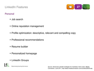 LinkedIn Features 
Personal 
27 
+ Job search 
+ Online reputation management 
+ Profile optimization: descriptive, relevant and compelling copy 
+ Professional recommendations 
+ Resume builder 
+ Personalized homepage 
+ LinkedIn Groups 
Source: Advanced LinkedIn strategies for marketers, Kent Lewis, iMedia 
Connection, June 2011, http://www.imediaconnection.com/content/29335.asp 
 