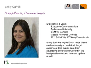 Emily Carroll 
Strategic Planning + Consumer Insights 
3 
Experience: 5 years 
Executive Communications 
Bellarmine University 
SEMPO Certified 
Google AdWords Certified 
2011 AdFed “Hot 10” Young Professionals 
Emily does the legwork that helps clients’ 
media campaigns reach their target 
audiences. She makes sure their 
advertising dollars are invested in the 
best possible venues, to return optimal 
results. 
 