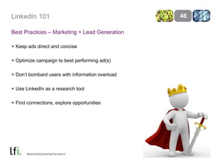 LinkedIn 101 
Best Practices – Marketing + Lead Generation 
+ Keep ads direct and concise 
+ Optimize campaign to best performing ad(s) 
+ Don’t bombard users with information overload 
+ Use LinkedIn as a research tool 
+ Find connections, explore opportunities 
46 
 