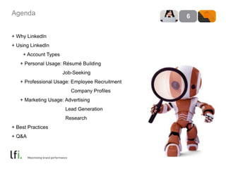 Agenda 
+ Why LinkedIn 
+ Using LinkedIn 
+ Account Types 
+ Personal Usage: Résumé Building 
Job-Seeking 
+ Professional Usage: Employee Recruitment 
Company Profiles 
+ Marketing Usage: Advertising 
Lead Generation 
Research 
+ Best Practices 
+ Q&A 
6 
 