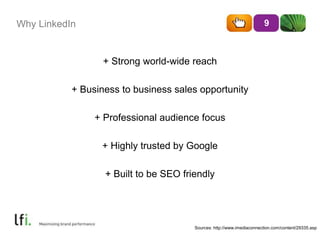 Why LinkedIn 
+ Strong world-wide reach 
+ Business to business sales opportunity 
+ Professional audience focus 
+ Highly trusted by Google 
+ Built to be SEO friendly 
9 
Sources: http://www.imediaconnection.com/content/29335.asp 
 