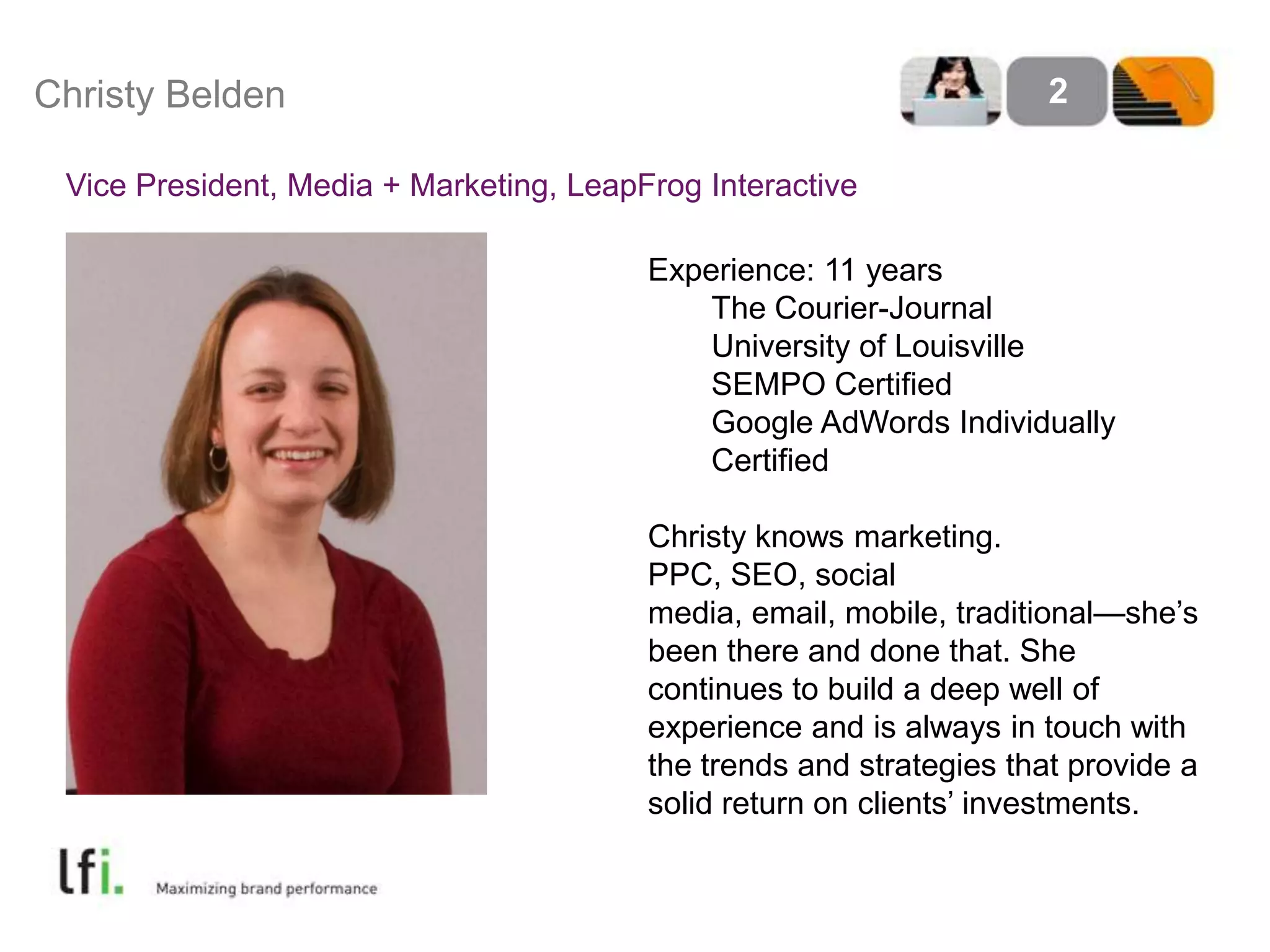 Christy Belden 2
Vice President, Media + Marketing, LeapFrog Interactive
Experience: 11 years
The Courier-Journal
University of Louisville
SEMPO Certified
Google AdWords Individually
Certified
Christy knows marketing.
PPC, SEO, social
media, email, mobile, traditional—she’s
been there and done that. She
continues to build a deep well of
experience and is always in touch with
the trends and strategies that provide a
solid return on clients’ investments.
 