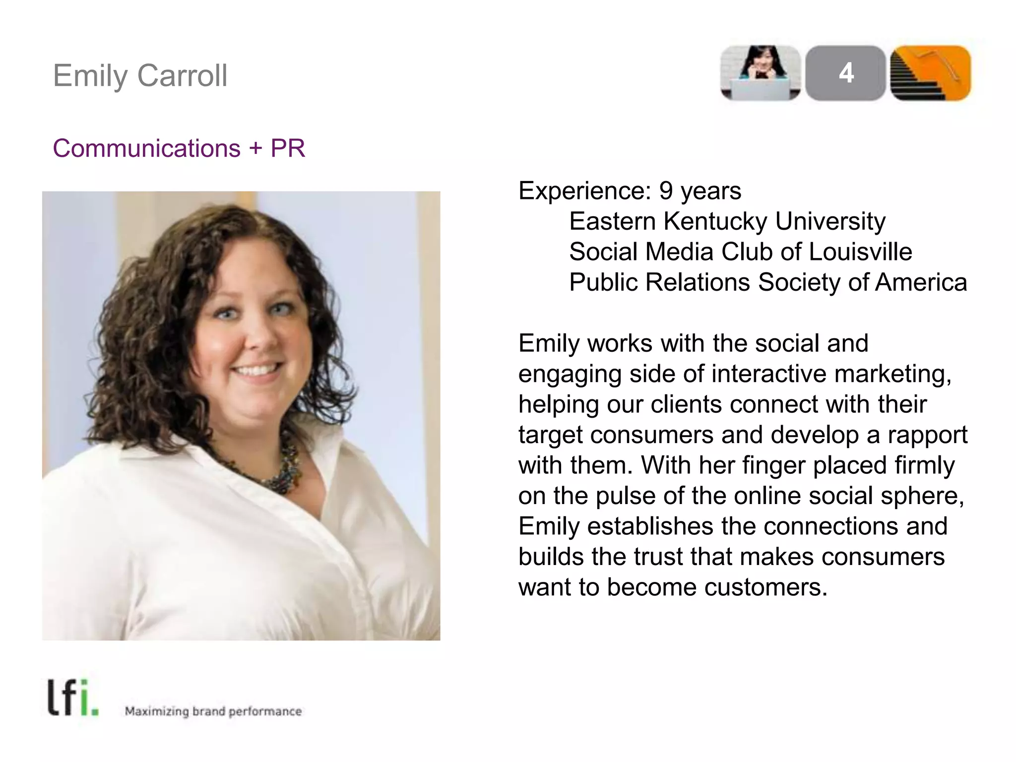 Emily Carroll
Communications + PR
4
Experience: 9 years
Eastern Kentucky University
Social Media Club of Louisville
Public Relations Society of America
Emily works with the social and
engaging side of interactive marketing,
helping our clients connect with their
target consumers and develop a rapport
with them. With her finger placed firmly
on the pulse of the online social sphere,
Emily establishes the connections and
builds the trust that makes consumers
want to become customers.
 