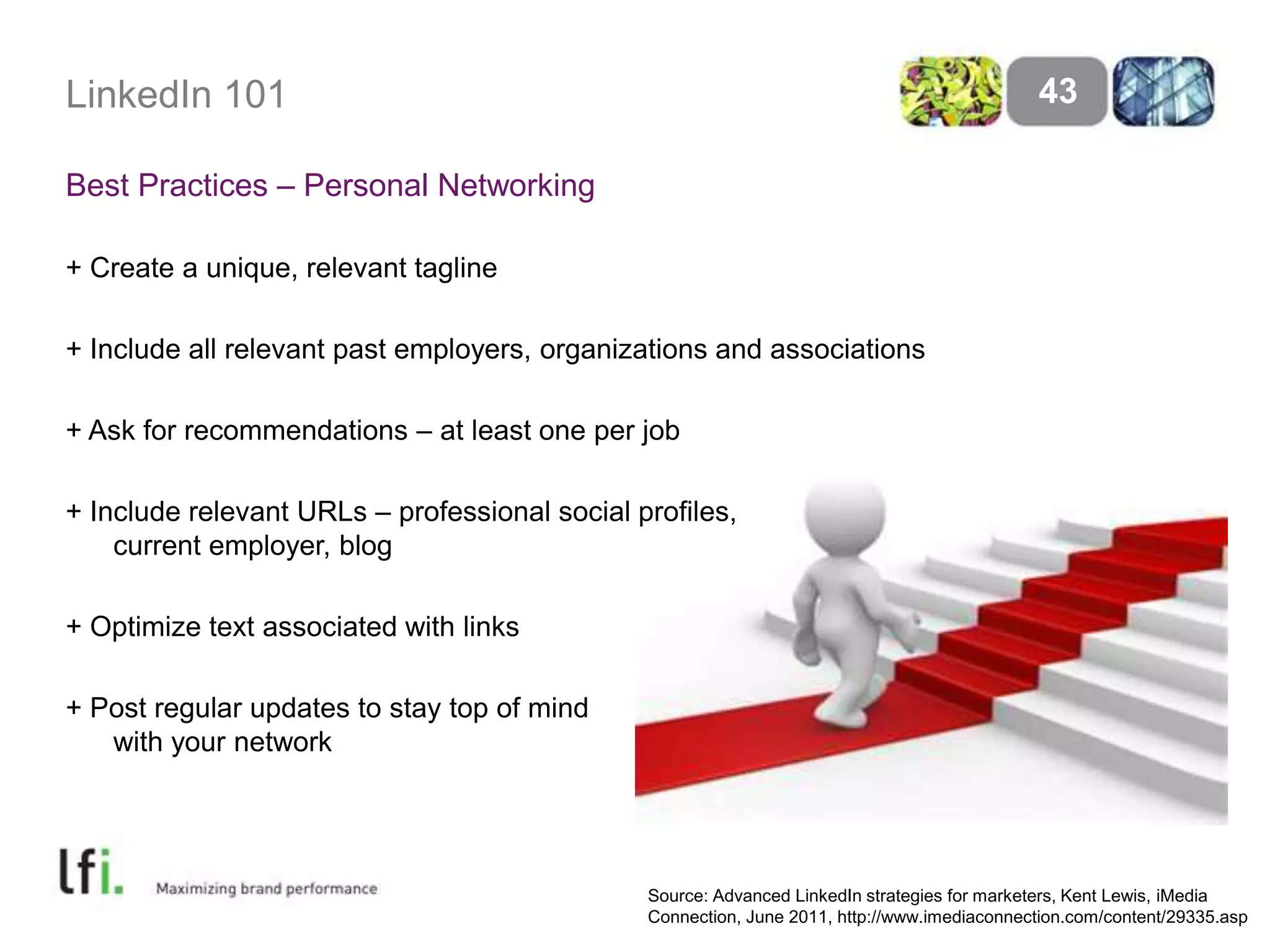 LinkedIn 101
Best Practices – Personal Networking
+ Create a unique, relevant tagline
+ Include all relevant past employers, organizations and associations
+ Ask for recommendations – at least one per job
+ Include relevant URLs – professional social profiles,
current employer, blog
+ Optimize text associated with links
+ Post regular updates to stay top of mind
with your network
43
Source: Advanced LinkedIn strategies for marketers, Kent Lewis, iMedia
Connection, June 2011, http://www.imediaconnection.com/content/29335.asp
 