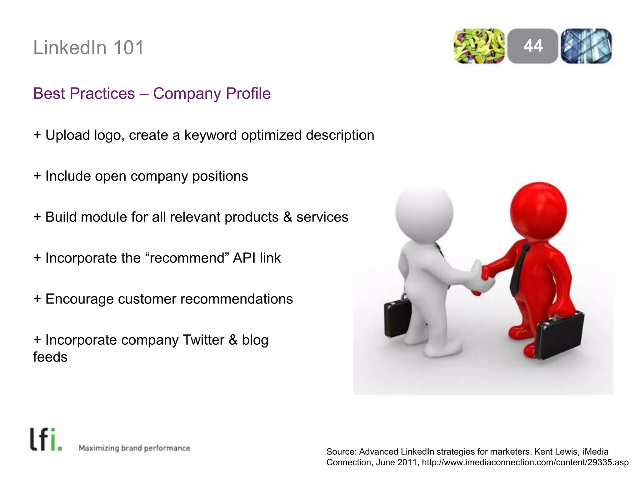 LinkedIn 101
Best Practices – Company Profile
+ Upload logo, create a keyword optimized description
+ Include open company positions
+ Build module for all relevant products & services
+ Incorporate the ―recommend‖ API link
+ Encourage customer recommendations
+ Incorporate company Twitter & blog
feeds
44
Source: Advanced LinkedIn strategies for marketers, Kent Lewis, iMedia
Connection, June 2011, http://www.imediaconnection.com/content/29335.asp
 