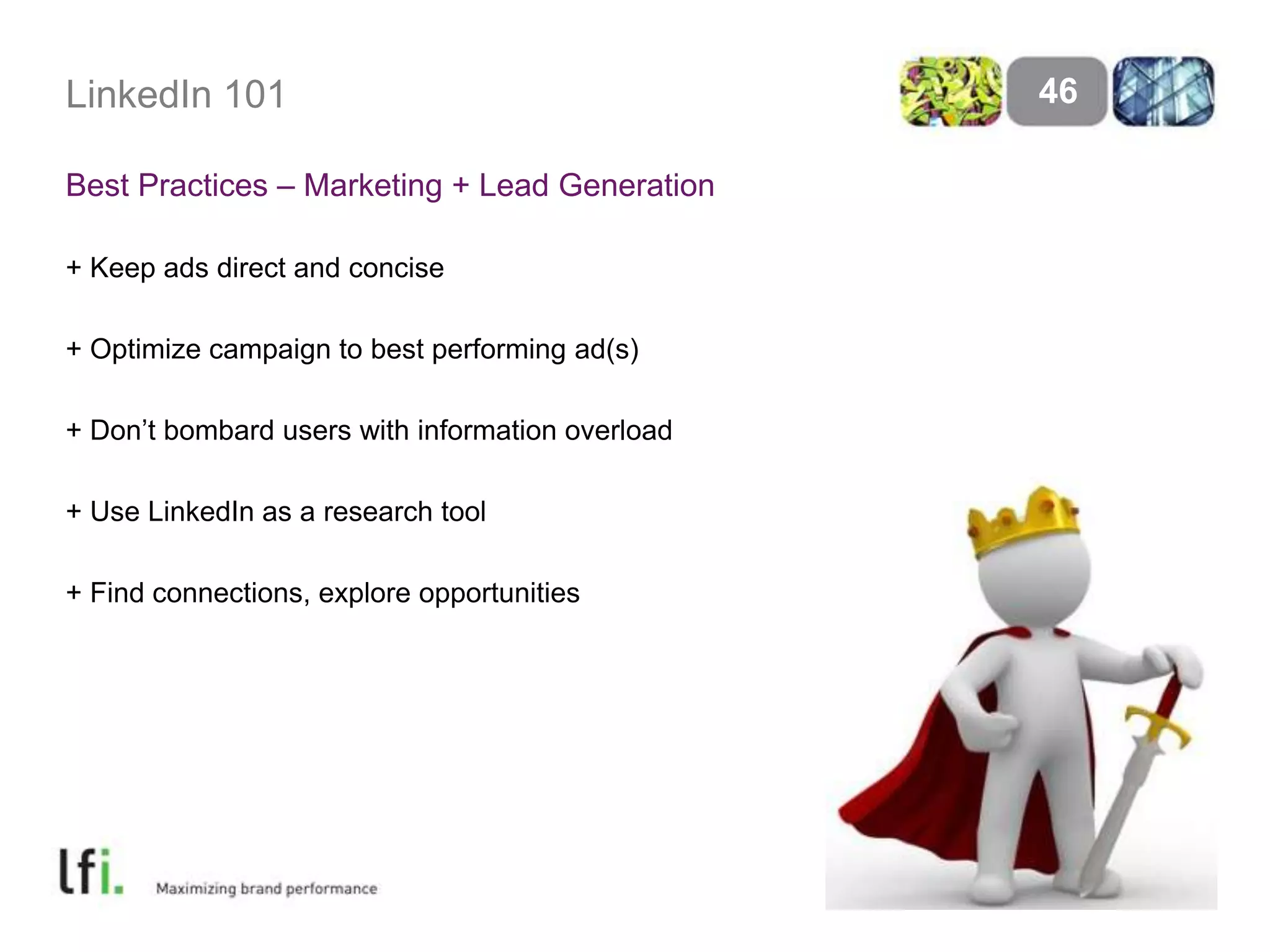 LinkedIn 101
Best Practices – Marketing + Lead Generation
+ Keep ads direct and concise
+ Optimize campaign to best performing ad(s)
+ Don’t bombard users with information overload
+ Use LinkedIn as a research tool
+ Find connections, explore opportunities
46
 