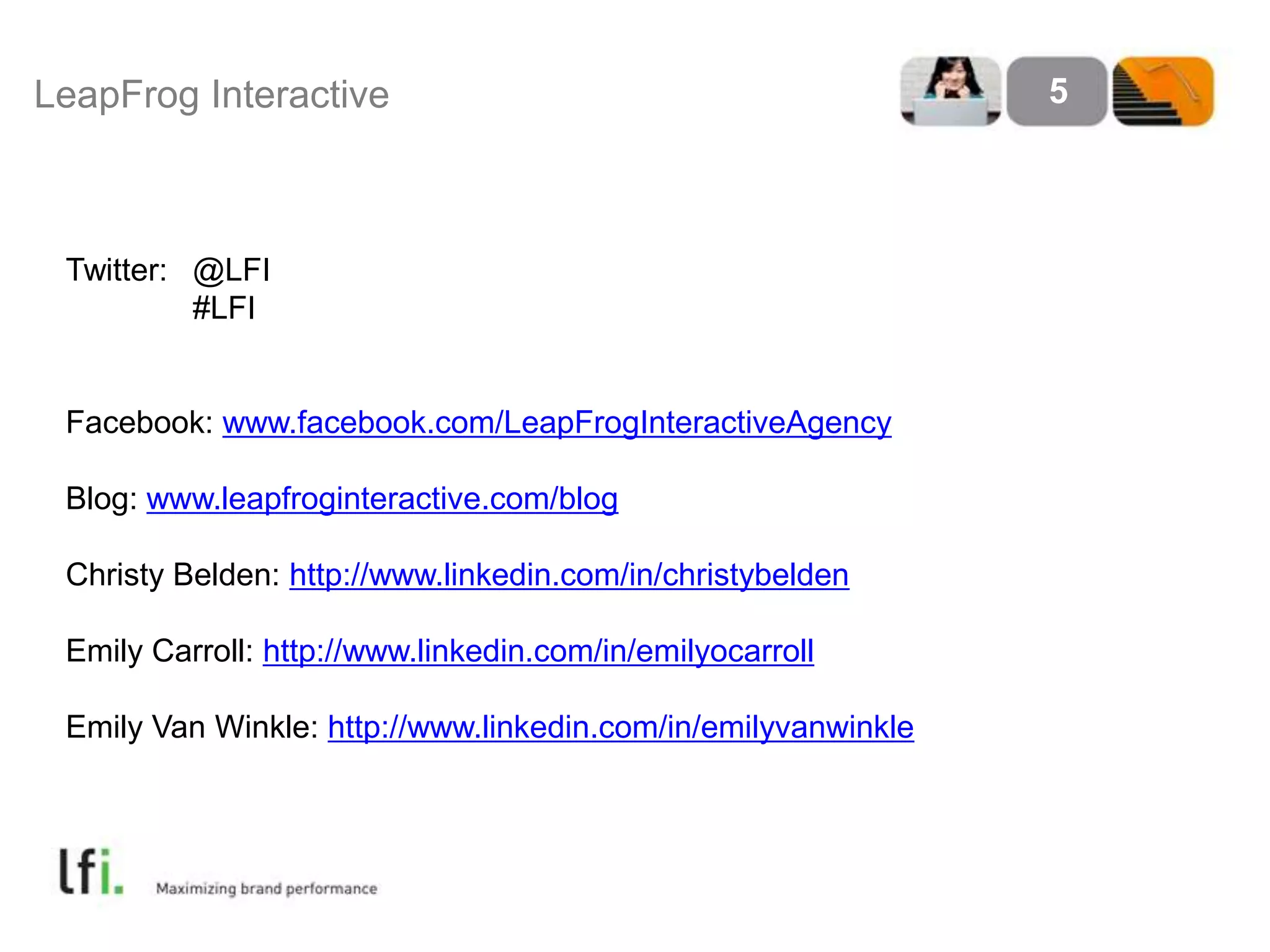 LeapFrog Interactive 5
Twitter: @LFI
#LFI
Facebook: www.facebook.com/LeapFrogInteractiveAgency
Blog: www.leapfroginteractive.com/blog
Christy Belden: http://www.linkedin.com/in/christybelden
Emily Carroll: http://www.linkedin.com/in/emilyocarroll
Emily Van Winkle: http://www.linkedin.com/in/emilyvanwinkle
 
