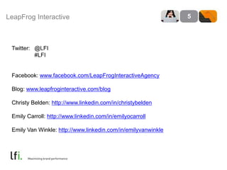 LeapFrog Interactive 5
Twitter: @LFI
#LFI
Facebook: www.facebook.com/LeapFrogInteractiveAgency
Blog: www.leapfroginteractive.com/blog
Christy Belden: http://www.linkedin.com/in/christybelden
Emily Carroll: http://www.linkedin.com/in/emilyocarroll
Emily Van Winkle: http://www.linkedin.com/in/emilyvanwinkle
 