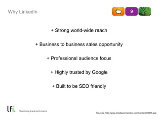 Why LinkedIn
+ Strong world-wide reach
+ Business to business sales opportunity
+ Professional audience focus
+ Highly trusted by Google
+ Built to be SEO friendly
9
Sources: http://www.imediaconnection.com/content/29335.asp
 