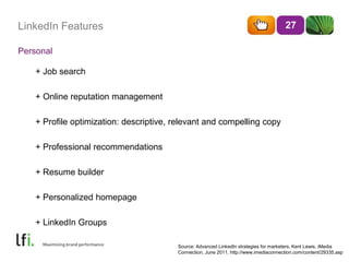 LinkedIn Features
Personal
27
+ Job search
+ Online reputation management
+ Profile optimization: descriptive, relevant and compelling copy
+ Professional recommendations
+ Resume builder
+ Personalized homepage
+ LinkedIn Groups
Source: Advanced LinkedIn strategies for marketers, Kent Lewis, iMedia
Connection, June 2011, http://www.imediaconnection.com/content/29335.asp
 
