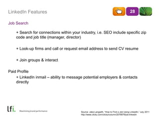 LinkedIn Features
Job Search
28
+ Search for connections within your industry, i.e. SEO include specific zip
code and job title (manager, director)
+ Look-up firms and call or request email address to send CV resume
+ Join groups & interact
Paid Profile
+ LinkedIn inmail – ability to message potential employers & contacts
directly
Source: Jake Langwith, ―How to Find a Job Using LinkedIn,‖ July 2011
http://www.clickz.com/clickz/column/2076879/job-linkedin
 