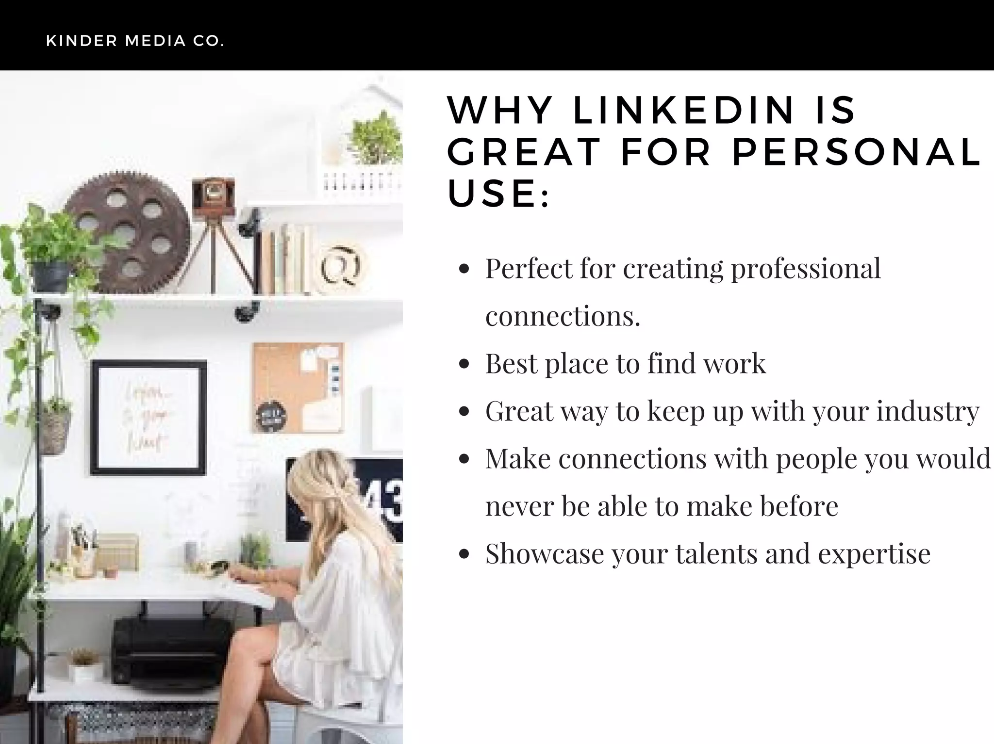 Perfect for creating professional
connections.
Best place to find work
Great way to keep up with your industry
Make connections with people you would
never be able to make before
Showcase your talents and expertise
KINDER MEDIA CO.
WHY LINKEDIN IS
GREAT FOR PERSONAL
USE:
 