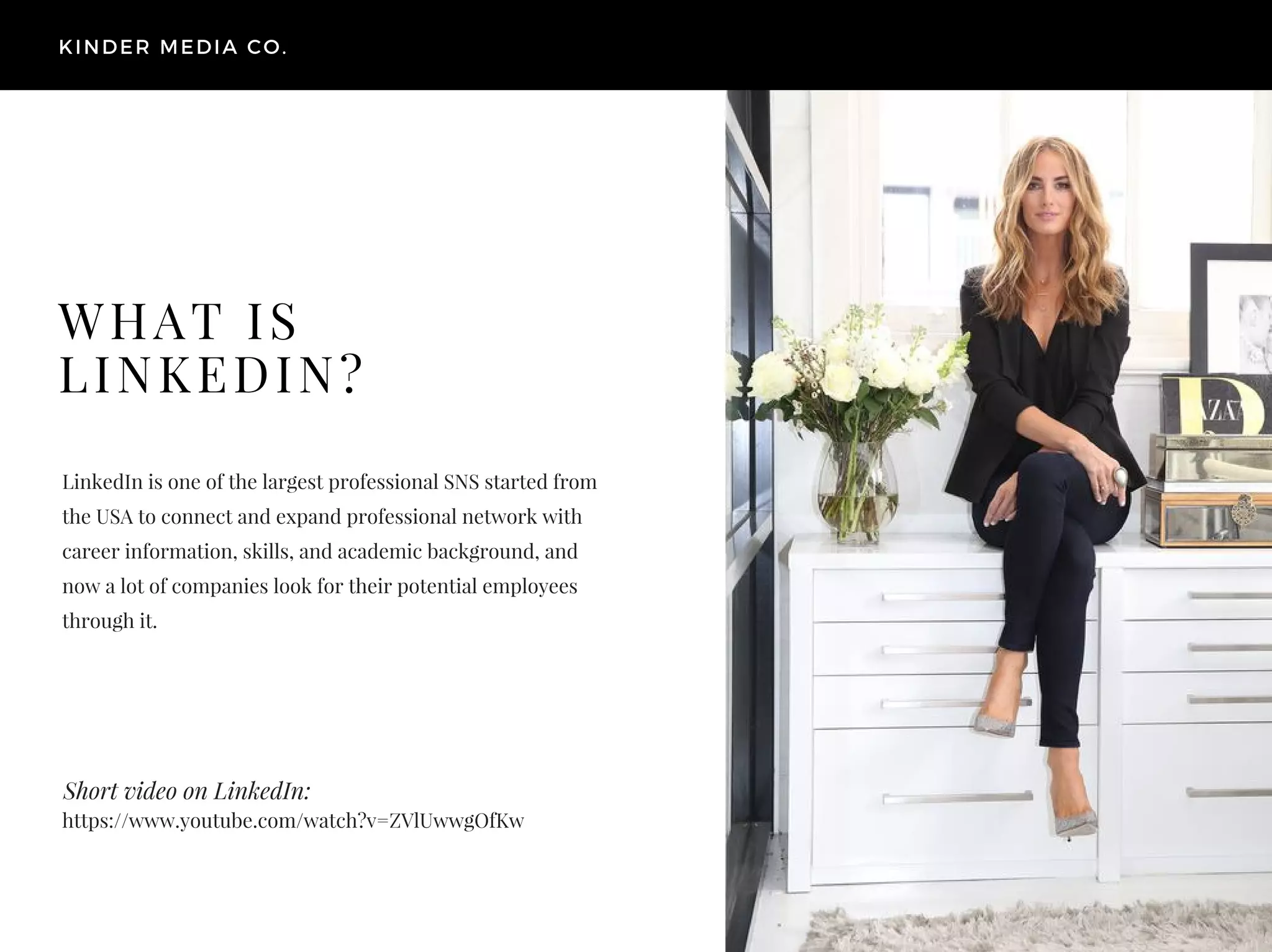 Short video on LinkedIn:
LinkedIn is one of the largest professional SNS started from
the USA to connect and expand professional network with
career information, skills, and academic background, and
now a lot of companies look for their potential employees
through it.
KINDER MEDIA CO.
WHAT IS
LINKEDIN?
https://www.youtube.com/watch?v=ZVlUwwgOfKw
 