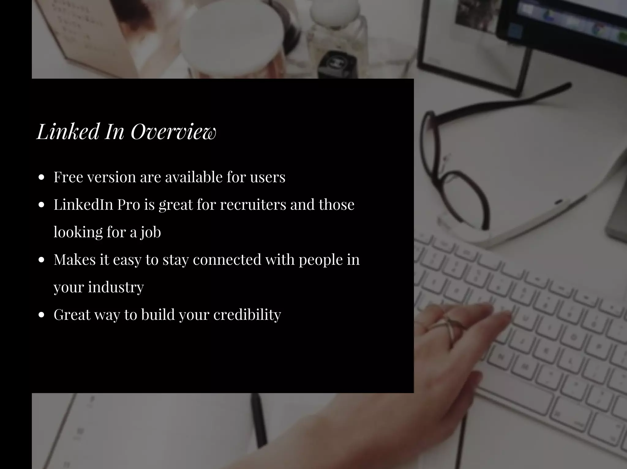 Free version are available for users
LinkedIn Pro is great for recruiters and those
looking for a job
Makes it easy to stay connected with people in
your industry
Great way to build your credibility
Linked In Overview
 