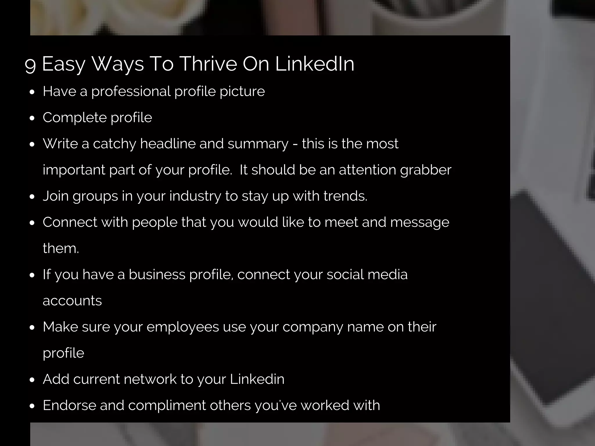 Have a professional profile picture
Complete profile
Write a catchy headline and summary - this is the most
important part of your profile. It should be an attention grabber
Join groups in your industry to stay up with trends.
Connect with people that you would like to meet and message
them.
If you have a business profile, connect your social media
accounts
Make sure your employees use your company name on their
profile
Add current network to your Linkedin
Endorse and compliment others you've worked with
9 Easy Ways To Thrive On LinkedIn
 