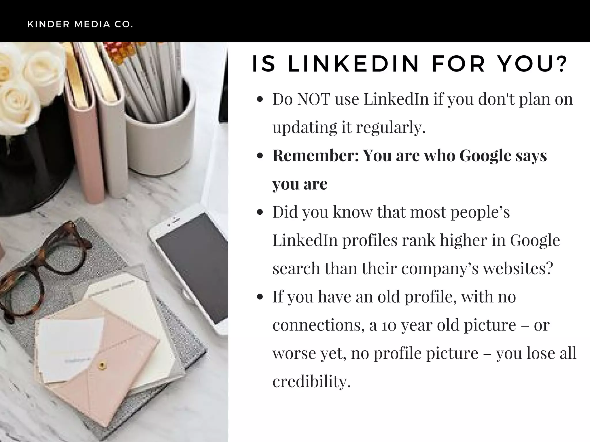 Do NOT use LinkedIn if you don't plan on
updating it regularly.
Remember: You are who Google says
you are
Did you know that most people’s
LinkedIn profiles rank higher in Google
search than their company’s websites?
If you have an old profile, with no
connections, a 10 year old picture – or
worse yet, no profile picture – you lose all
credibility.
KINDER MEDIA CO.
IS LINKEDIN FOR YOU?
 