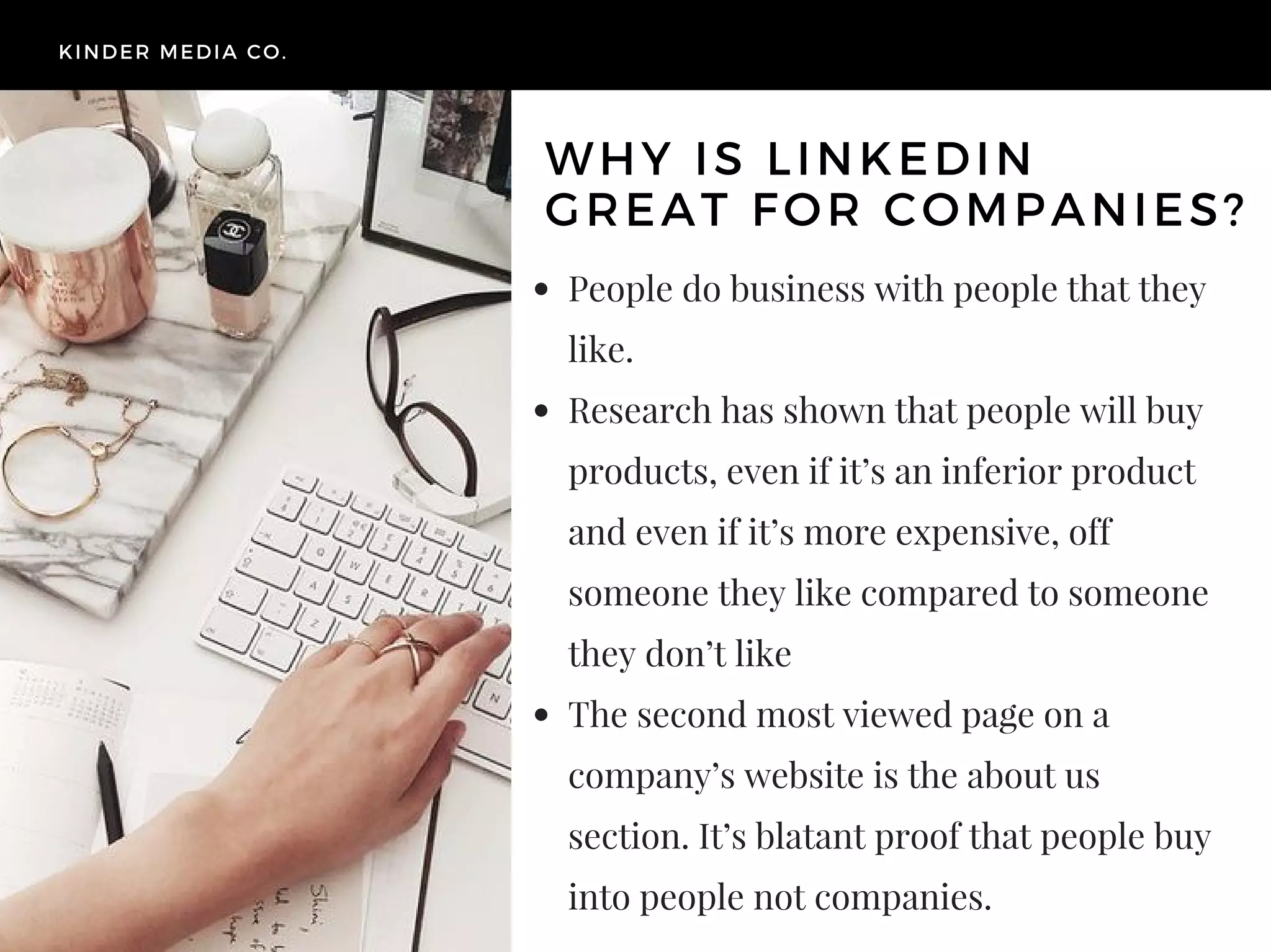 People do business with people that they
like.
Research has shown that people will buy
products, even if it’s an inferior product
and even if it’s more expensive, off
someone they like compared to someone
they don’t like
The second most viewed page on a
company’s website is the about us
section. It’s blatant proof that people buy
into people not companies.
KINDER MEDIA CO.
WHY IS LINKEDIN
GREAT FOR COMPANIES?
 