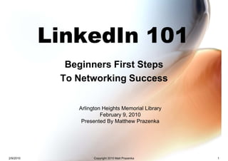 LinkedIn 101
             Beginners First Steps
            To Networking Success


               Arlington Heights Memorial Library
                        February 9, 2010
                Presented By Matthew Prazenka




2/9/2010             Copyright 2010 Matt Prazenka   1
 