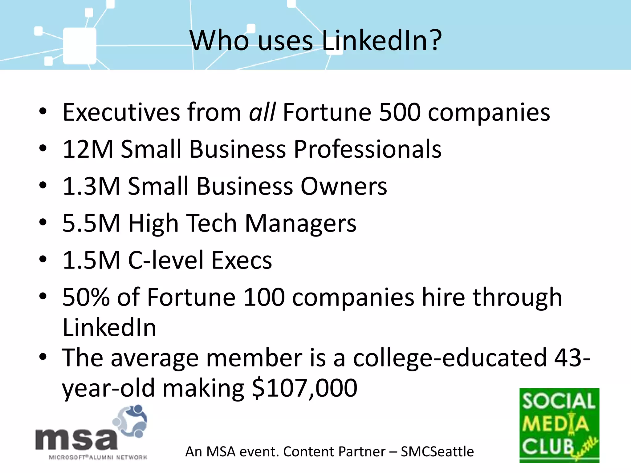 Who uses LinkedIn?Executives from all Fortune 500 companies12M Small Business Professionals1.3M Small Business Owners 5.5M High Tech Managers1.5M C-level Execs50% of Fortune 100 companies hire through LinkedIn The average member is a college-educated 43-   year-old making $107,000