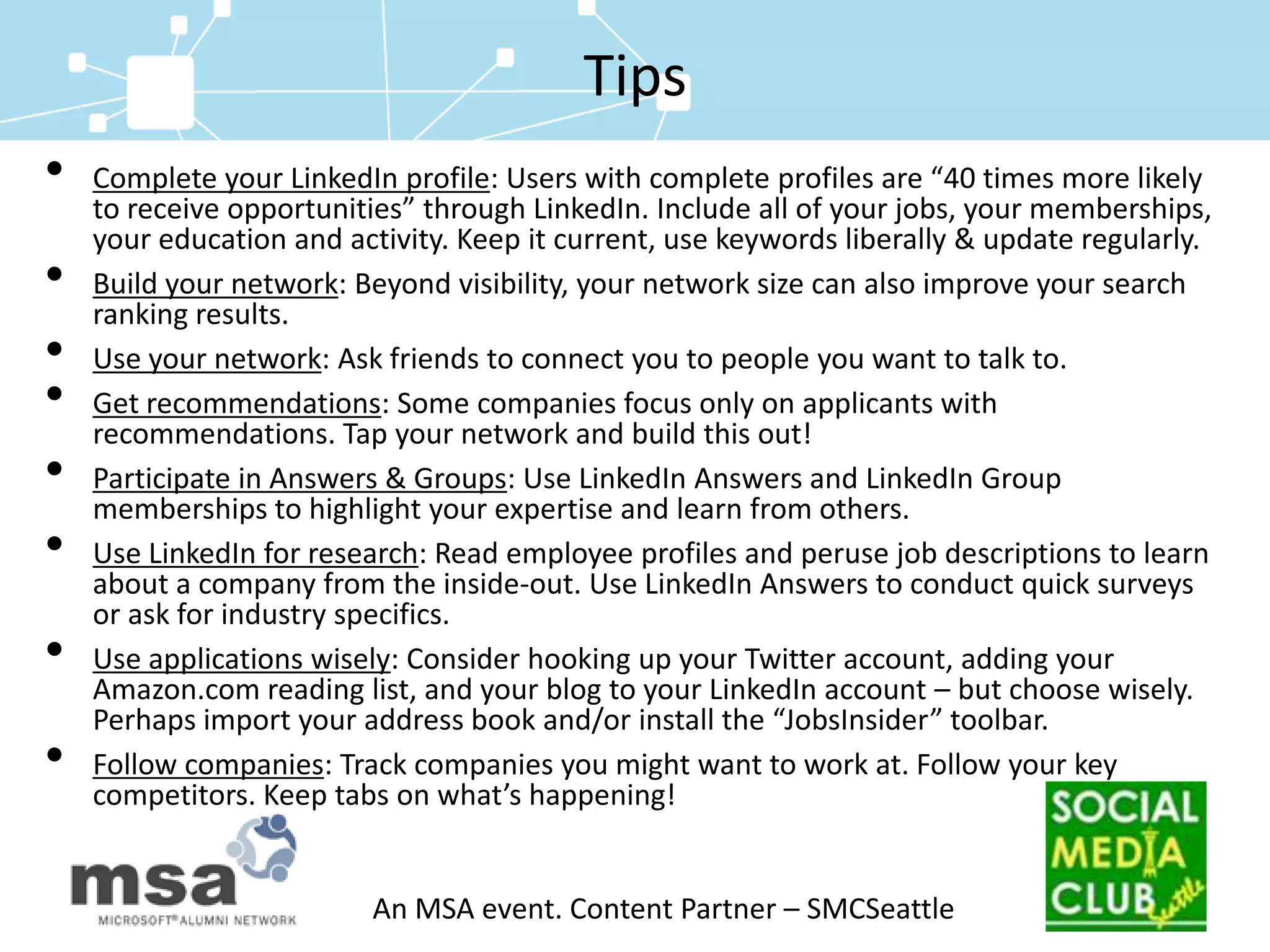 TipsComplete your LinkedIn profile: Users with complete profiles are “40 times more likely to receive opportunities” through LinkedIn. Include all of your jobs, your memberships, your education and activity. Keep it current, use keywords liberally & update regularly.