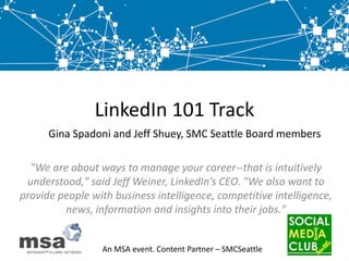 LinkedIn 101 Track,[object Object],Gina Spadoni and Jeff Shuey, SMC Seattle Board members,[object Object],"We are about ways to manage your career--that is intuitively understood," said Jeff Weiner, LinkedIn’s CEO. "We also want to provide people with business intelligence, competitive intelligence, news, information and insights into their jobs.",[object Object]