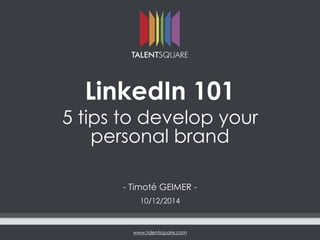 www.talentsquare.com
LinkedIn 101
5 tips to develop your
personal brand
- Timoté GEIMER -
10/12/2014
 