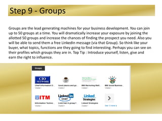 Step 9 - Groups
Groups are the lead generating machines for your business development. You can join
up to 50 groups at a time. You will dramatically increase your exposure by joining the
allotted 50 groups and increase the chances of finding the prospect you need. Also you
will be able to send them a free LinkedIn message (via that Group). So think like your
buyer, what topics, functions are they going to find interesting. Perhaps you can see on
their profiles which groups they are in. Top Tip : Introduce yourself, listen, give and
earn the right to influence.
 