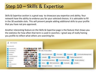 Step 10 – Skills & Expertise
Skills & Expertise section is a great way to showcase you expertise and ability. Your
network have the ability to endorse you for your selected choices. It is advisable to fill
in the 30 available slots. This will prevent people adding additional skills to your profile
that you have not pre-approved.
Another interesting feature on the Skills & Expertise page is the feature that shows you
the statistics for how often that term is used in searches. I great way of really honing
you profile to reflect what others are searching for.
 
