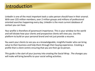 Introduction
LinkedIn is one of the most important tools a sales person should have in their arsenal.
With over 225 million members, over 2 million groups and millions of professional
oriented searches happening every day, LinkedIn is the most current database of
contact you can have.
Your profile is therefore of paramount importance. This is your window to the world
and will dictate how your clients and prospective clients will view you. Use this
platform to build on your personal brand and not just provide a resume.
You want your clients to see you as a knowledgeable, insightful leader who can bring
value to their business and help them through their buying experience. Creating a
profile that is client centric ensuring that you are their go-to person.
This guide is the start of your journey into creating the Social Wrap . The changes you
will make will bring benefits to your social selling activities.
 