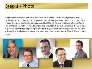 Step 1 - Photo
First impression count and in an instance, as humans, we make judgements. Your
profile photo on LinkedIn is an important part of your personal brand. This is your first
chance to create that first impression and build trust. Ensure that your photo reflects
this professional networking site. Head and shoulder shot, business attire if you can get
it done by a professional photographer. Ensure your eyes are visible and in focus. Give
a thought to background colours and their emotive connection. ie Blue & White create
trust.
 