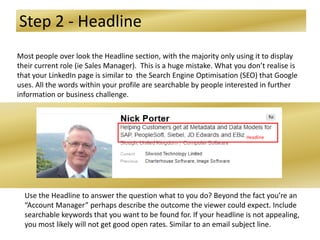 Step 2 - Headline
Most people over look the Headline section, with the majority only using it to display
their current role (ie Sales Manager). This is a huge mistake. What you don’t realise is
that your LinkedIn page is similar to the Search Engine Optimisation (SEO) that Google
uses. All the words within your profile are searchable by people interested in further
information or business challenge.
Use the Headline to answer the question what to you do? Beyond the fact you’re an
“Account Manager” perhaps describe the outcome the viewer could expect. Include
searchable keywords that you want to be found for. If your headline is not appealing,
you most likely will not get good open rates. Similar to an email subject line.
Headline
 
