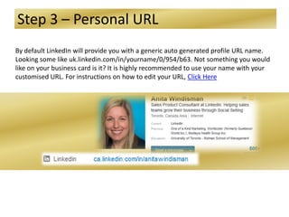 Step 3 – Personal URL
By default LinkedIn will provide you with a generic auto generated profile URL name.
Looking some like uk.linkedin.com/in/yourname/0/954/b63. Not something you would
like on your business card is it? It is highly recommended to use your name with your
customised URL. For instructions on how to edit your URL, Click Here
 